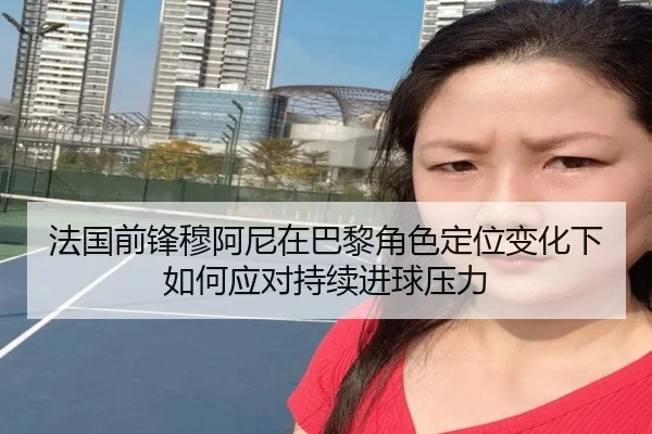 法国前锋穆阿尼在巴黎角色定位变化下如何应对持续进球压力