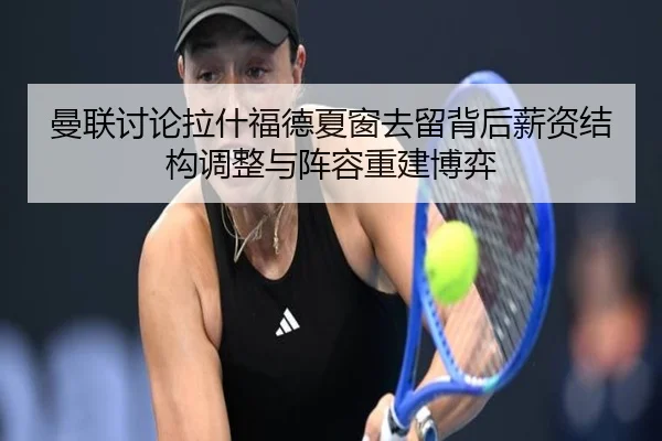 曼联讨论拉什福德夏窗去留背后薪资结构调整与阵容重建博弈