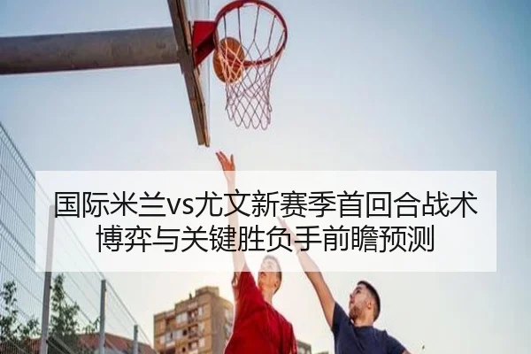 国际米兰vs尤文新赛季首回合战术博弈与关键胜负手前瞻预测