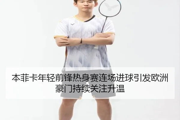本菲卡年轻前锋热身赛连场进球引发欧洲豪门持续关注升温